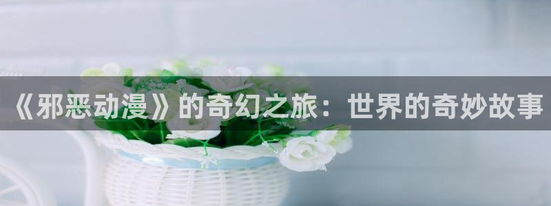 禁漫天堂18comic：《邪恶动漫》的奇幻之旅：世界的奇妙故事